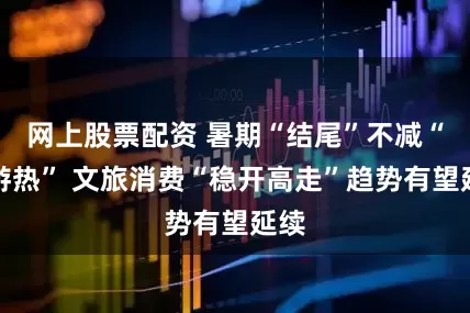 网上股票配资 暑期“结尾”不减“旅游热” 文旅消费“稳开高走”趋势有望延续