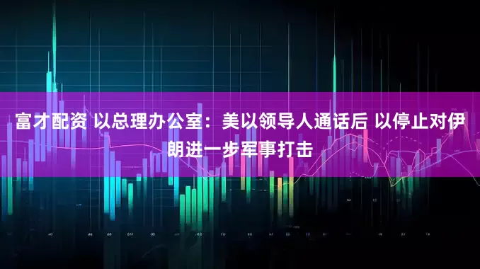 富才配资 以总理办公室：美以领导人通话后 以停止对伊朗进一步军事打击