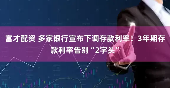 富才配资 多家银行宣布下调存款利率！3年期存款利率告别“2字头”