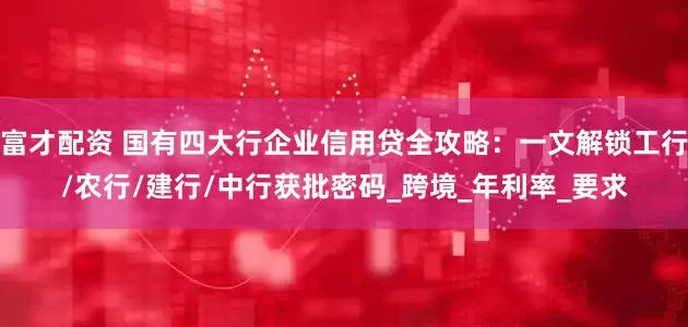 富才配资 国有四大行企业信用贷全攻略：一文解锁工行/农行/建行/中行获批密码_跨境_年利率_要求