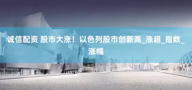 诚信配资 股市大涨！以色列股市创新高_涨超_指数_涨幅