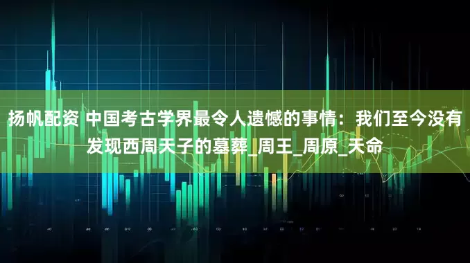 扬帆配资 中国考古学界最令人遗憾的事情：我们至今没有发现西周天子的墓葬_周王_周原_天命