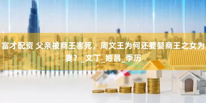 富才配资 父亲被商王害死，周文王为何还要娶商王之女为妻？_文丁_姬昌_季历