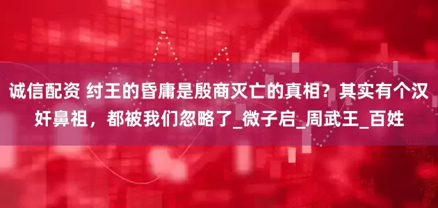诚信配资 纣王的昏庸是殷商灭亡的真相？其实有个汉奸鼻祖，都被我们忽略了_微子启_周武王_百姓