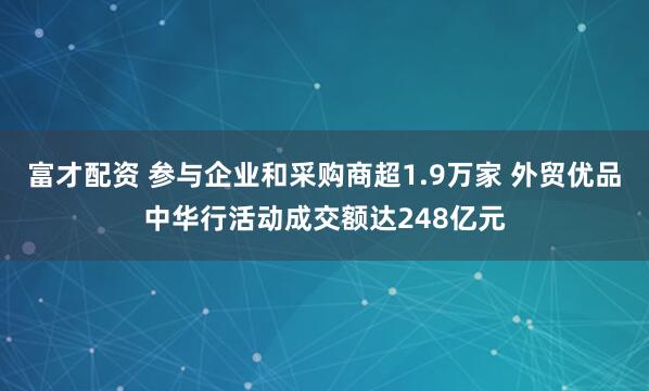 富才配资 参与企业和采购商超1.9万家 外贸优品中华行活动成交额达248亿元