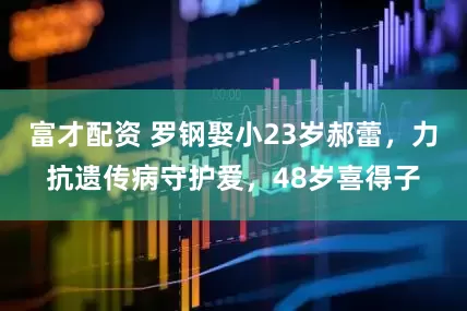富才配资 罗钢娶小23岁郝蕾，力抗遗传病守护爱，48岁喜得子