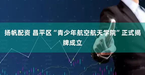 扬帆配资 昌平区“青少年航空航天学院”正式揭牌成立