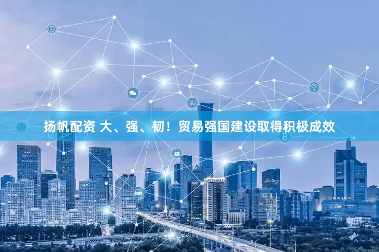 扬帆配资 大、强、韧！贸易强国建设取得积极成效
