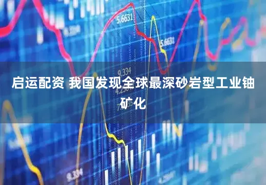 启运配资 我国发现全球最深砂岩型工业铀矿化