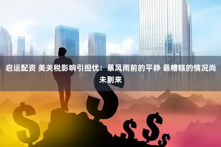 启运配资 美关税影响引担忧：暴风雨前的平静 最糟糕的情况尚未到来