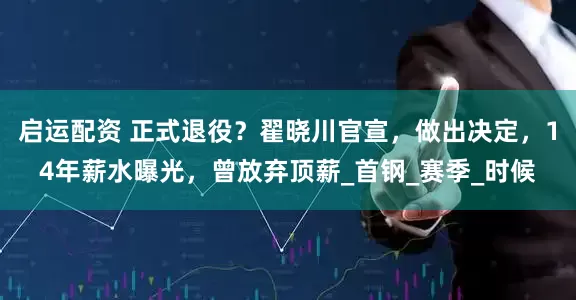 启运配资 正式退役？翟晓川官宣，做出决定，14年薪水曝光，曾放弃顶薪_首钢_赛季_时候