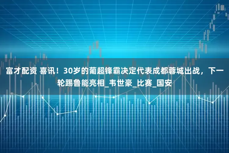 富才配资 喜讯！30岁的葡超锋霸决定代表成都蓉城出战，下一轮踢鲁能亮相_韦世豪_比赛_国安