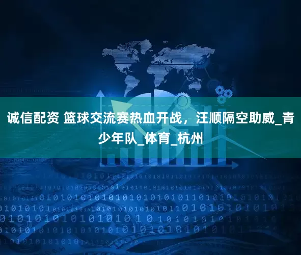 诚信配资 篮球交流赛热血开战，汪顺隔空助威_青少年队_体育_杭州