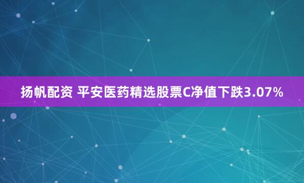 扬帆配资 平安医药精选股票C净值下跌3.07%