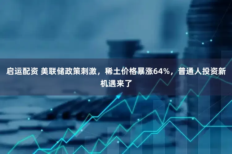 启运配资 美联储政策刺激，稀土价格暴涨64%，普通人投资新机遇来了